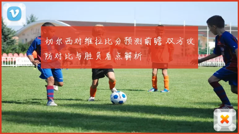 切尔西对维拉比分预测前瞻 双方攻防对比与胜负看点解析