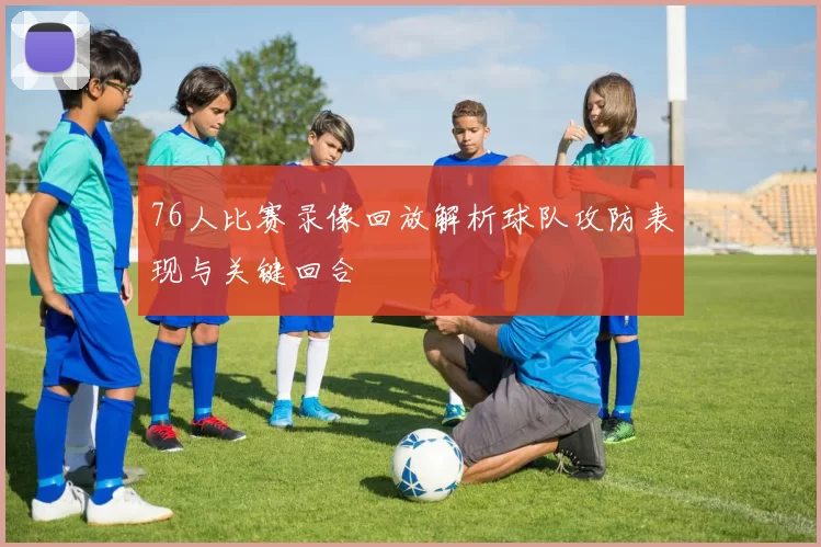 76人比赛录像回放解析球队攻防表现与关键回合