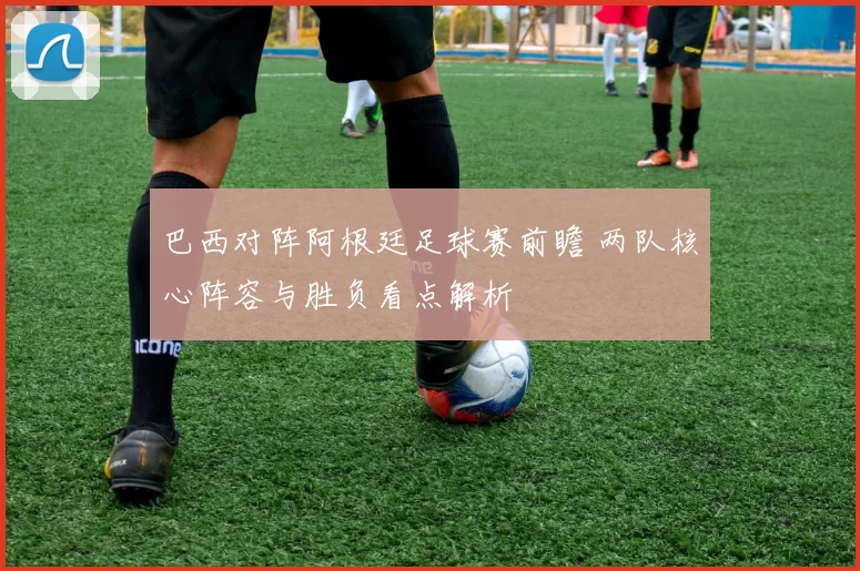 巴西对阵阿根廷足球赛前瞻 两队核心阵容与胜负看点解析