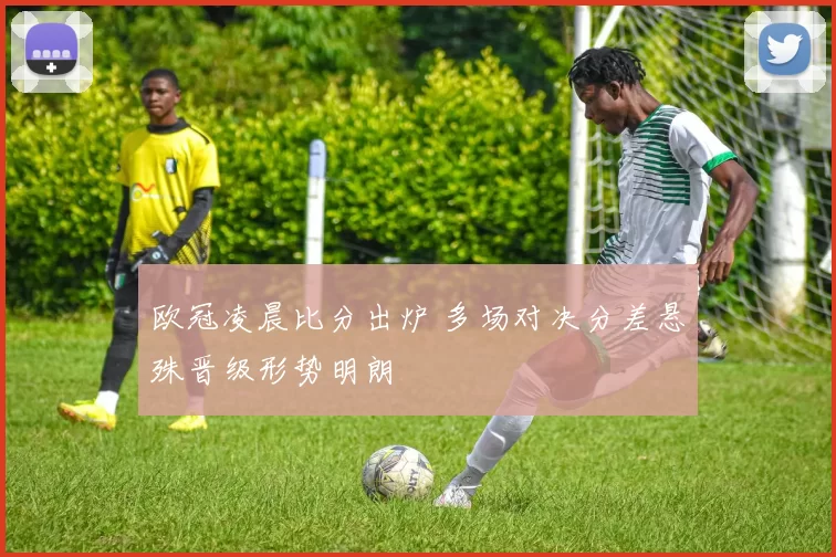 欧冠凌晨比分出炉 多场对决分差悬殊晋级形势明朗