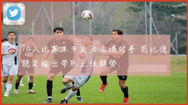 76人比赛末节发力击退对手 恩比德稳定输出带队止住颓势