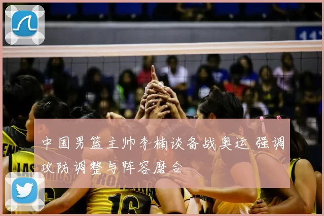 中国男篮主帅李楠谈备战奥运 强调攻防调整与阵容磨合