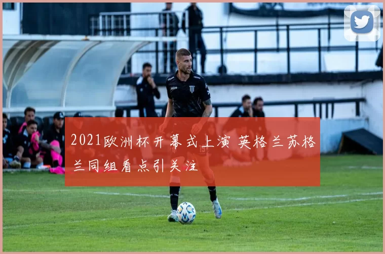 2021欧洲杯开幕式上演 英格兰苏格兰同组看点引关注