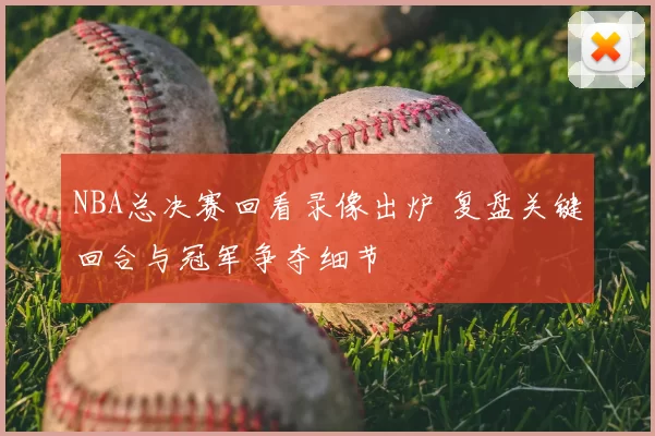 NBA总决赛回看录像出炉 复盘关键回合与冠军争夺细节