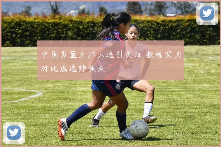 中国男篮主帅人选引关注 教练实力对比成选帅焦点