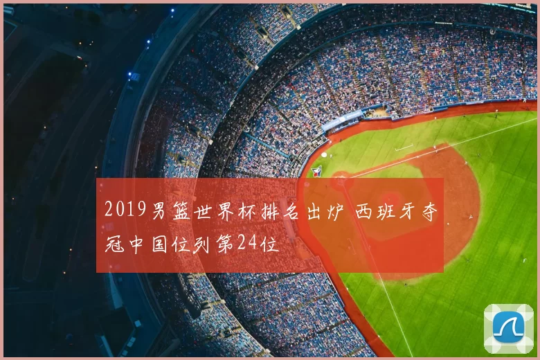 2019男篮世界杯排名出炉 西班牙夺冠中国位列第24位