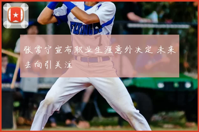 张常宁宣布职业生涯意外决定 未来去向引关注