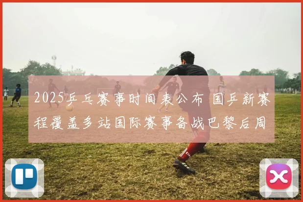 2025乒乓赛事时间表公布 国乒新赛程覆盖多站国际赛事备战巴黎后周期
