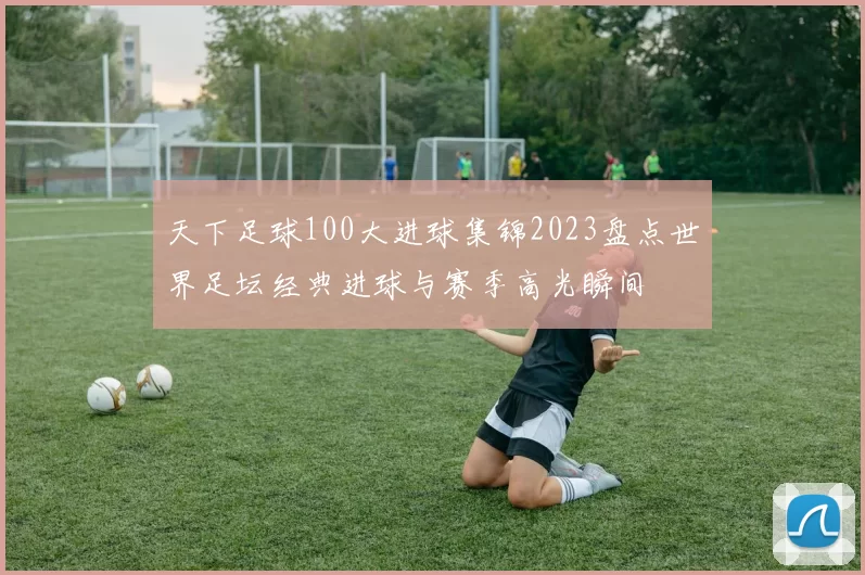 天下足球100大进球集锦2023盘点世界足坛经典进球与赛季高光瞬间