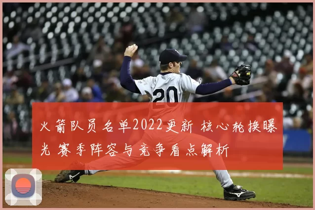 火箭队员名单2022更新 核心轮换曝光 赛季阵容与竞争看点解析