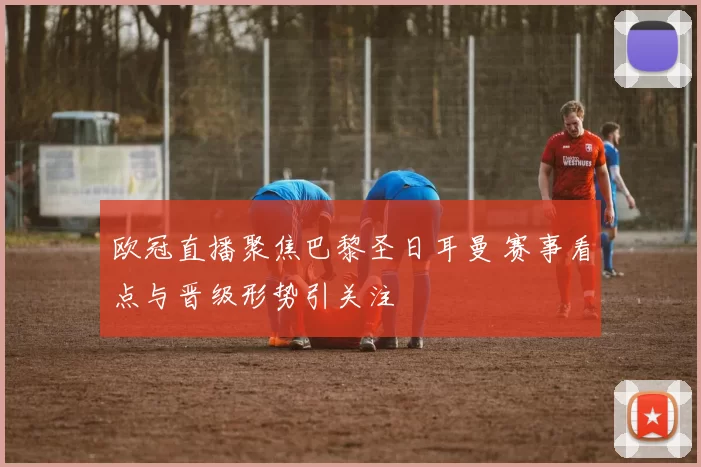 欧冠直播聚焦巴黎圣日耳曼 赛事看点与晋级形势引关注