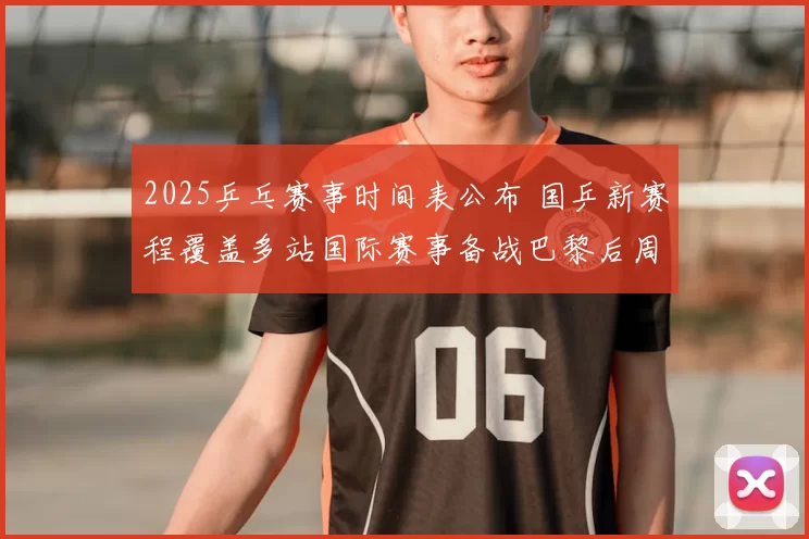 2025乒乓赛事时间表公布 国乒新赛程覆盖多站国际赛事备战巴黎后周期