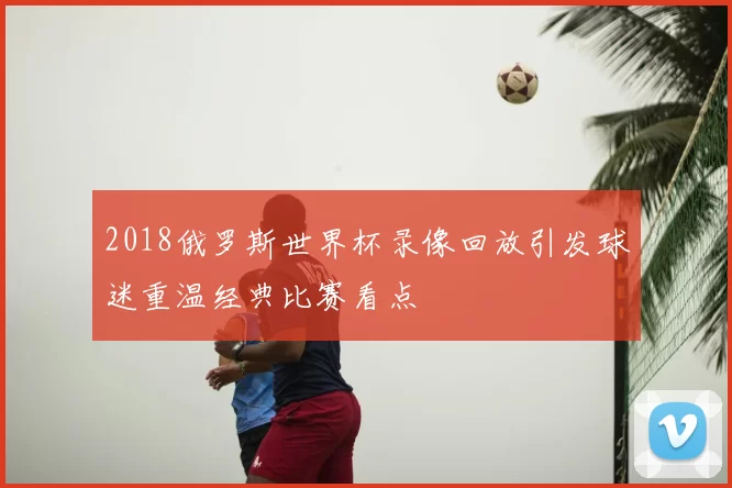 2018俄罗斯世界杯录像回放引发球迷重温经典比赛看点
