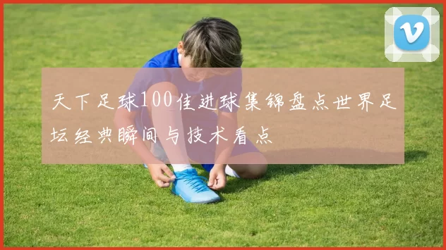 天下足球100佳进球集锦盘点世界足坛经典瞬间与技术看点
