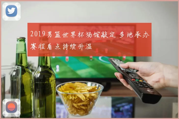 2019男篮世界杯场馆敲定 多地承办赛程看点持续升温