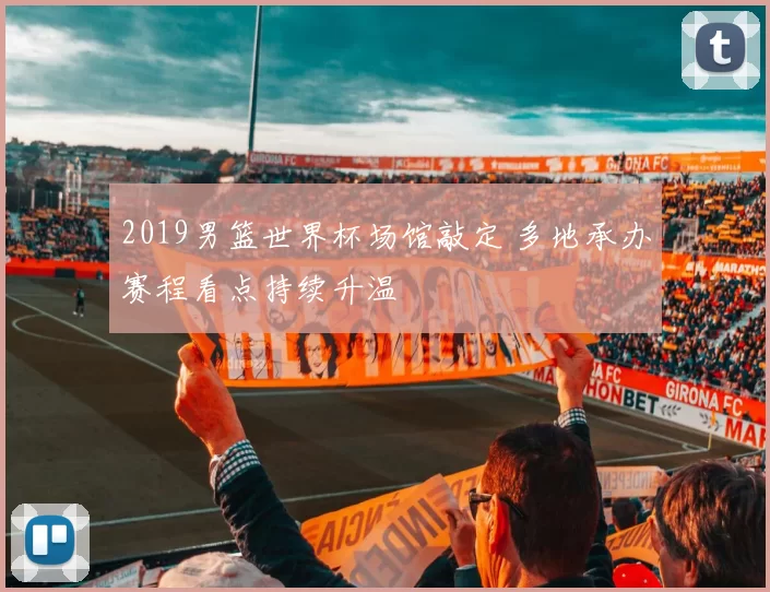 2019男篮世界杯场馆敲定 多地承办赛程看点持续升温
