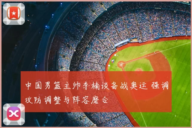 中国男篮主帅李楠谈备战奥运 强调攻防调整与阵容磨合