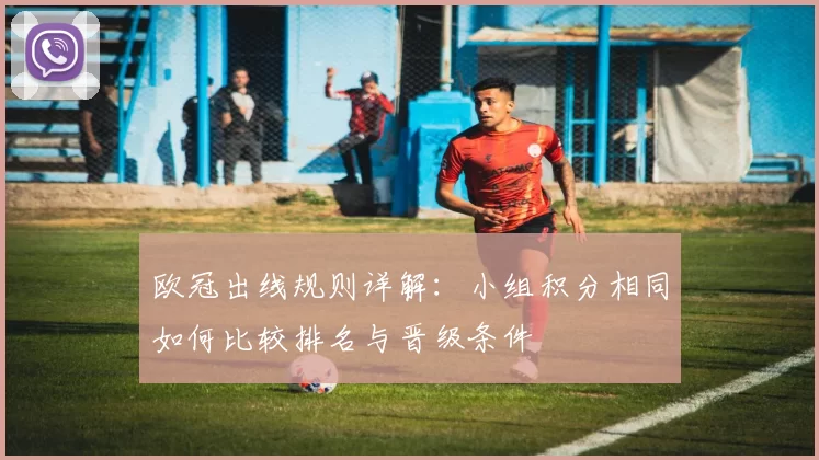 欧冠出线规则详解：小组积分相同如何比较排名与晋级条件
