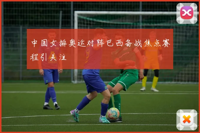 中国女排奥运对阵巴西备战焦点赛程引关注