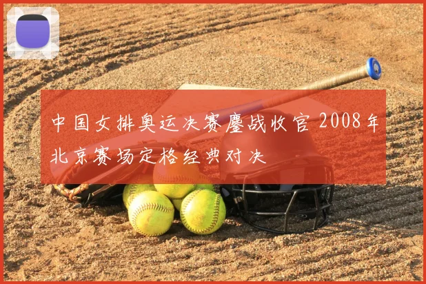 中国女排奥运决赛鏖战收官 2008年北京赛场定格经典对决