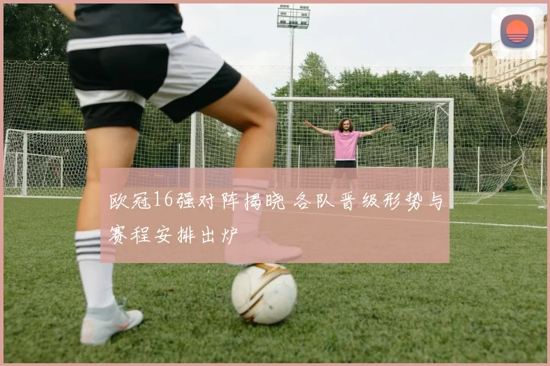 欧冠16强对阵揭晓 各队晋级形势与赛程安排出炉