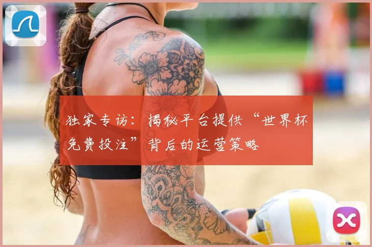 独家专访：揭秘平台提供“世界杯免费投注”背后的运营策略