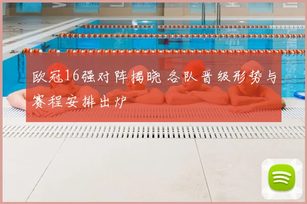 欧冠16强对阵揭晓 各队晋级形势与赛程安排出炉