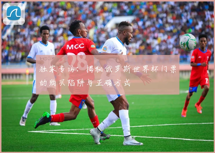 独家专访：揭秘俄罗斯世界杯门票的购买陷阱与正确方式
