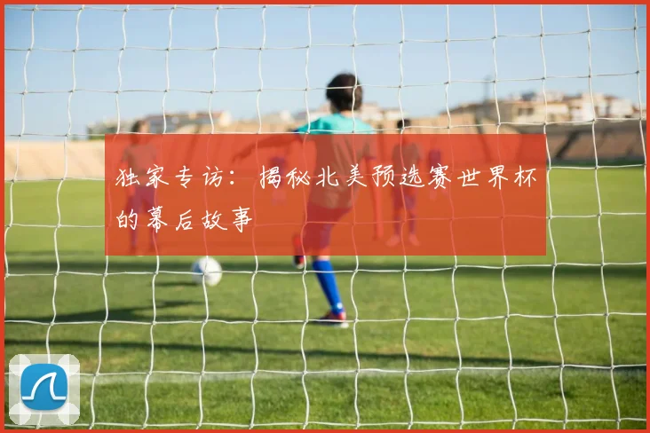 独家专访:揭秘北美预选赛世界杯的幕后故事