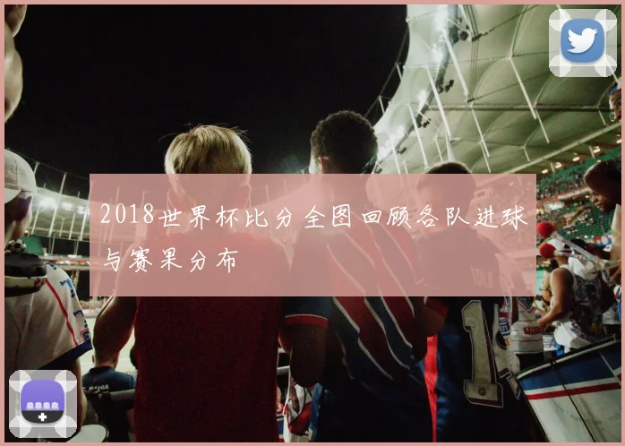 2018世界杯比分全图回顾各队进球与赛果分布