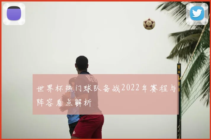 世界杯热门球队备战2022年赛程与阵容看点解析